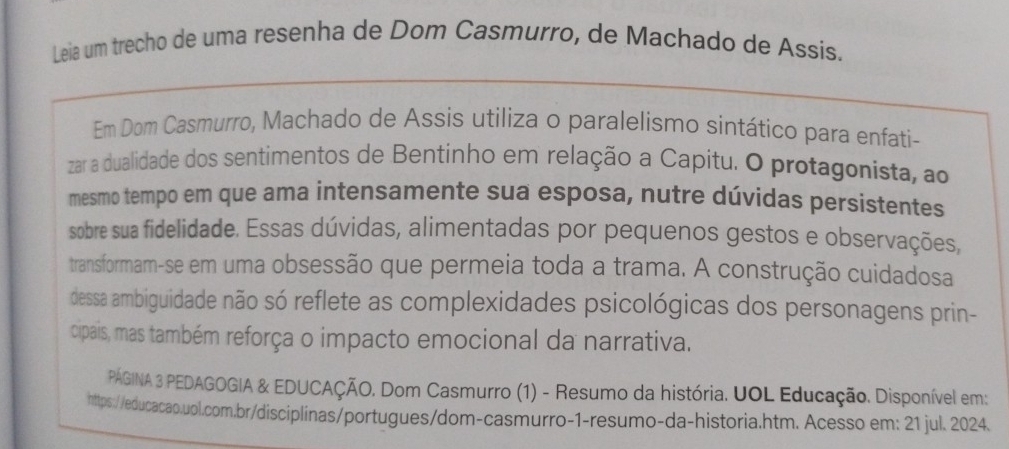 Leia um trecho de uma resenha de Dom Casmurro, de Machado de Assis. 
Em Dom Casmurro, Machado de Assis utiliza o paralelismo sintático para enfati- 
zar a dualidade dos sentimentos de Bentinho em relação a Capitu. O protagonista, ao 
mesmo tempo em que ama intensamente sua esposa, nutre dúvidas persistentes 
sobre sua fidelidade. Essas dúvidas, alimentadas por pequenos gestos e observações, 
transformam-se em uma obsessão que permeia toda a trama. A construção cuidadosa 
dessa ambiguidade não só reflete as complexidades psicológicas dos personagens prin- 
cipais, mas também reforça o impacto emocional da narrativa. 
PÁGINA 3 PEDAGOGIA & EDUCAÇÃO. Dom Casmurro (1) - Resumo da história. UOL Educação. Disponível em: 
https://educacao.uol.com.br/disciplinas/portugues/dom-casmurro-1-resumo-da-historia.htm. Acesso em: 21 jul. 2024.