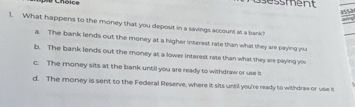 Cple Chôice
sessment
assa
aving
1. What happens to the money that you deposit in a savings account at a bank?
a. The bank lends out the money at a higher interest rate than what they are paying you
b. The bank lends out the money at a lower interest rate than what they are paying you
c. The money sits at the bank until you are ready to withdraw or use it
5
d. The money is sent to the Federal Reserve, where it sits until you're ready to withdraw or use it