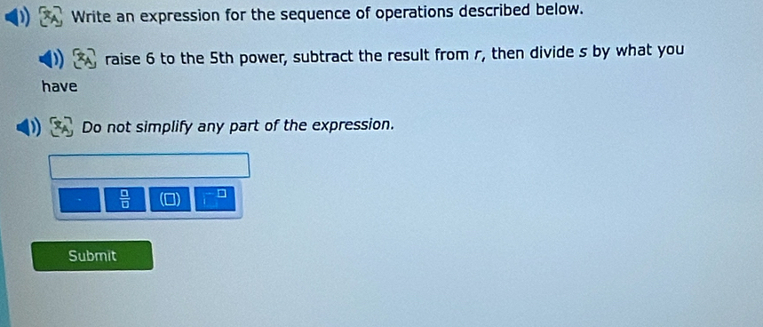 Write an expression for the sequence of operations described below. 
raise 6 to the 5th power, subtract the result from r, then divide s by what you 
have 
Do not simplify any part of the expression.
 □ /□   □ 
Submit