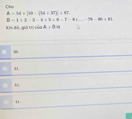 Cho
A=54+[10-(54+37)]+67.
B=1+2-3-4+5+6-7-8+...-79-80+81. 
Khi đó, giá trị của A+Bld
30.
31.
51.
41.