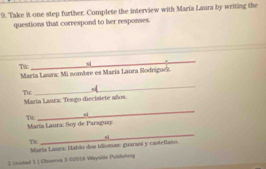 Take it one step further. Complete the interview with María Laura by writing the 
questions that correspond to her responses. 
Tứ_ 
si 
María Laura: Mi nombre es María Laura Rodríguez. 
Tx_ 
si__ 
María Laura: Tengo diecisiete años. 
Tu:_ 
_ 
si 
María Laura: Soy de Paraguay. 
_ 
_ 
si 
Tú: 
María Laura: Hablo dos idíomas: guaraní y castellano. 
2 Undad 1  Observa 3 ©2016 Wayside Publishing