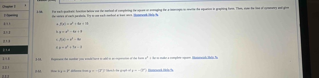 2-50. For each quadratic function below use the method of completing the square or averaging the z -intercepts to rewrite the equation in graphing form. Then, state the line of symmetry and give
the vertex of each parabola. Try to use each method at least once. Homework Help %
f(x)=x^2+6x+15
a.
2
b. y=x^2-4x+9
2
C. f(x)=x^2-8x
d. y=x^2+7x-2
2
22-51. Represent the number you would have to add to an expression of the form x^2+bx to make a complete square. Homework Help 
2
2-52. How is y=2^x different from y=-(2^x)? * Sketch the graph of y=-(2^x). Homework Help &
2.2.2