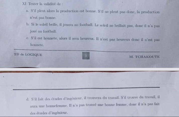 XI Tester la validité de : 
a. S'il pleut alors la production est bonne. S'il ne pleut pas donc, la production 
n'est pas bonne. 
b. Si le soleil brille, il jouera au football. Le soleil ne brillait pas, donc il n'a pas 
joué au football. 
c. S'il est honnete, alors il sera heureux. Il n'est pas heureux donc il n'est pas 
honnete. 
TD de LOGIQUE 
M. TCHAKOUTE 
d. S'il fait des études d'ingénieur, il trouvera du travail. S'il trouve du travail, il 
aura une bonnefemme. Il n'a pas trouvé une bonne femme, donc il n'a pas fait 
des études d'ingénieur.