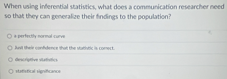 When using inferential statistics, what does a communication researcher need
so that they can generalize their findings to the population?
a perfectly normal curve
Just their confdence that the statistic is correct.
descriptive statistics
statistical significance