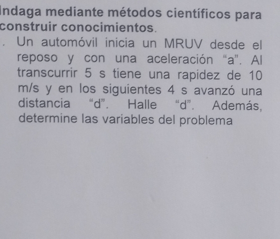 Indaga mediante métodos científicos para 
construir conocimientos. 
Un automóvil inicia un MRUV desde el 
reposo y con una aceleración “a”. Al 
transcurrir 5 s tiene una rapidez de 10
m/s y en los siguientes 4 s avanzó una 
distancia “ d ”. Halle “ d ”. Además, 
determine las variables del problema