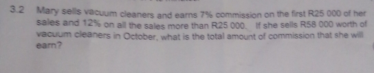 3.2 Mary sells vacuum cleaners and earns 7% commission on the first R25 000 of her 
sales and 12% on all the sales more than R25 000. If she sells R58 000 worth of 
vacuum cleaners in October, what is the total amount of commission that she will 
earn?