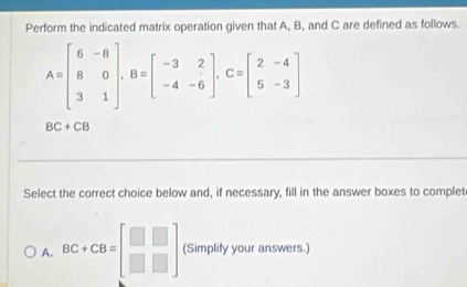 Perform the indicated matrix operation given that A, B, and C are defined as follows.
A=beginbmatrix 6&-8 8&0 3&1endbmatrix , B=beginbmatrix -3&2 -4&-6endbmatrix , C=beginbmatrix 2&-4 5&-3endbmatrix
BC+CB
Select the correct choice below and, if necessary, fill in the answer boxes to complet
A. BC+CB=beginbmatrix □ &□  □ &□ endbmatrix (Simplify your answers.)