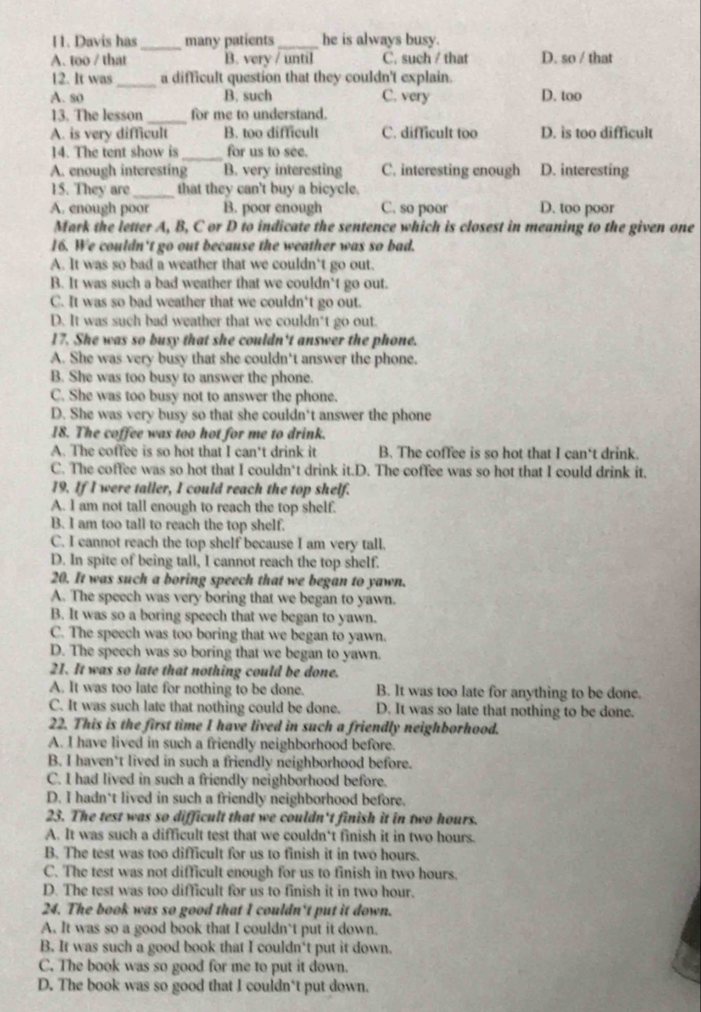 Davis has _many patients _he is always busy.
A. too / that B. very / until C. such / that D. so / that
12. It was_ a difficult question that they couldn't explain.
A. so B. such C. very D. too
13. The lesson _for me to understand.
A. is very difficult B. too difficult C. difficult too D. is too difficult
14. The tent show is _for us to see.
A. enough interesting B. very interesting C. interesting enough D. interesting
15. They are_ that they can't buy a bicycle.
A. enough poor B. poor enough C. so poor D. too poor
Mark the letter A, B, C or D to indicate the sentence which is closest in meaning to the given one
16. We couldn't go out because the weather was so bad.
A. It was so bad a weather that we couldn't go out.
B. It was such a bad weather that we couldn't go out.
C. It was so bad weather that we couldn't go out.
D. It was such bad weather that we couldn*t go out.
17. She was so busy that she couldn't answer the phone.
A. She was very busy that she couldn't answer the phone.
B. She was too busy to answer the phone.
C. She was too busy not to answer the phone.
D. She was very busy so that she couldn't answer the phone
18. The coffee was too hot for me to drink.
A. The coffee is so hot that I can't drink it B. The coffee is so hot that I can't drink.
C. The coffee was so hot that I couldn't drink it.D. The coffee was so hot that I could drink it.
19. If I were taller, I could reach the top shelf.
A. I am not tall enough to reach the top shelf.
B. I am too tall to reach the top shelf.
C. I cannot reach the top shelf because I am very tall.
D. In spite of being tall, I cannot reach the top shelf.
20. It was such a boring speech that we began to yawn.
A. The speech was very boring that we began to yawn.
B. It was so a boring speech that we began to yawn.
C. The speech was too boring that we began to yawn.
D. The speech was so boring that we began to yawn.
21. It was so late that nothing could be done.
A. It was too late for nothing to be done. B. It was too late for anything to be done.
C. It was such late that nothing could be done. D. It was so late that nothing to be done.
22. This is the first time I have lived in such a friendly neighborhood.
A. I have lived in such a friendly neighborhood before.
B. I haven't lived in such a friendly neighborhood before.
C. I had lived in such a friendly neighborhood before.
D. I hadn*t lived in such a friendly neighborhood before.
23. The test was so difficult that we couldn't finish it in two hours.
A. It was such a difficult test that we couldn‘t finish it in two hours.
B. The test was too difficult for us to finish it in two hours.
C. The test was not difficult enough for us to finish in two hours.
D. The test was too difficult for us to finish it in two hour.
24. The book was so good that I couldn't put it down.
A. It was so a good book that I couldn't put it down.
B. It was such a good book that I couldn‘t put it down.
C. The book was so good for me to put it down.
D. The book was so good that I couldn't put down.