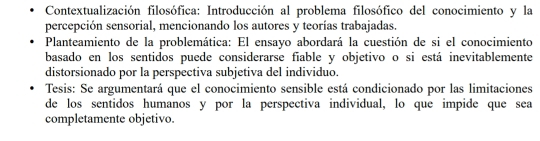 Contextualización filosófica: Introducción al problema filosófico del conocimiento y la 
percepción sensorial, mencionando los autores y teorías trabajadas. 
Planteamiento de la problemática: El ensayo abordará la cuestión de si el conocimiento 
basado en los sentidos puede considerarse fiable y objetivo o si está inevitablemente 
distorsionado por la perspectiva subjetiva del individuo. 
Tesis: Se argumentará que el conocimiento sensible está condicionado por las limitaciones 
de los sentidos humanos y por la perspectiva individual, lo que impide que sea 
completamente objetivo.