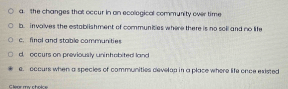 a. the changes that occur in an ecological community over time
b. involves the establishment of communities where there is no soil and no life
c. final and stable communities
d. occurs on previously uninhabited land
e. occurs when a species of communities develop in a place where life once existed
Clear my choice