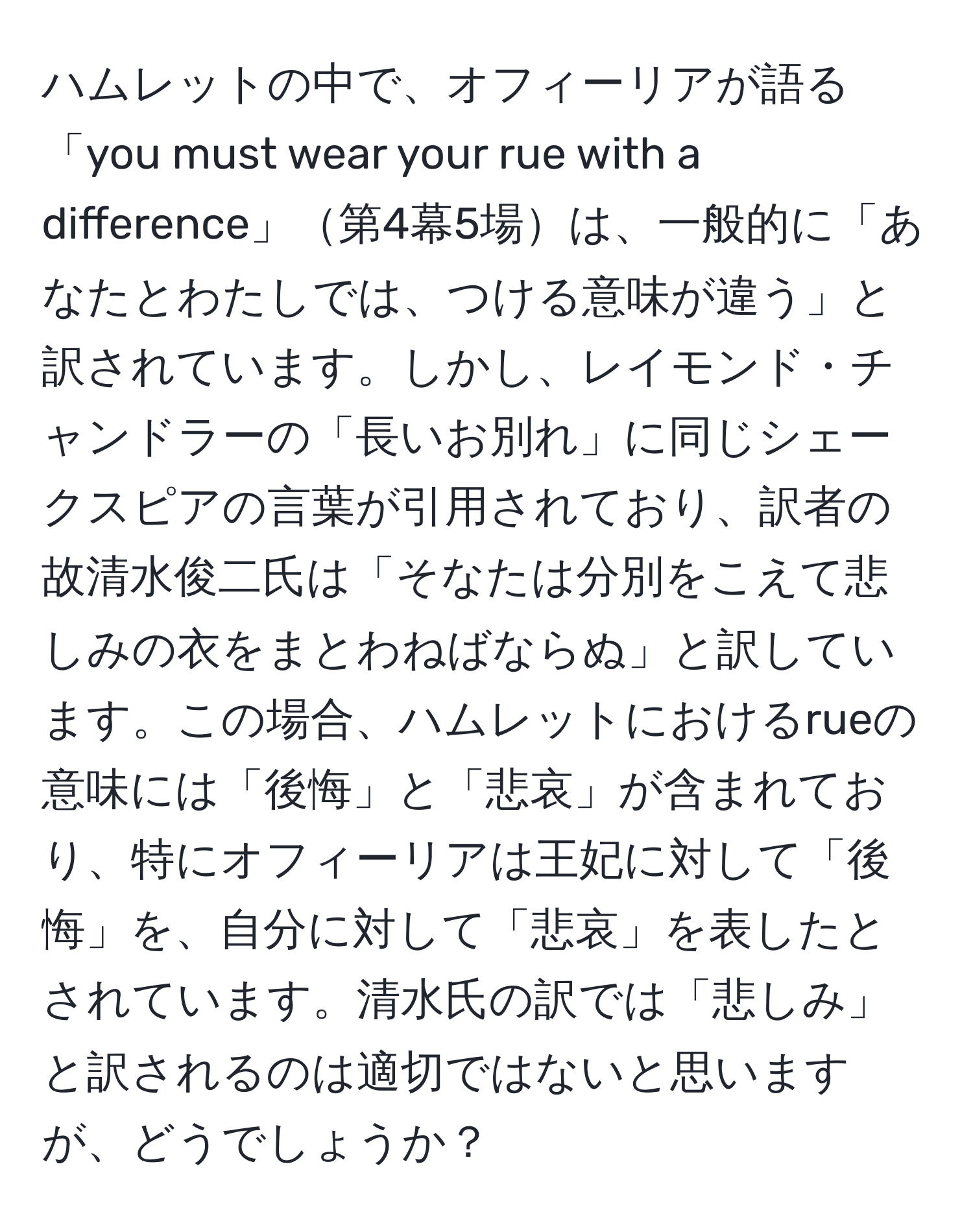 ハムレットの中で、オフィーリアが語る「you must wear your rue with a difference」第4幕5場は、一般的に「あなたとわたしでは、つける意味が違う」と訳されています。しかし、レイモンド・チャンドラーの「長いお別れ」に同じシェークスピアの言葉が引用されており、訳者の故清水俊二氏は「そなたは分別をこえて悲しみの衣をまとわねばならぬ」と訳しています。この場合、ハムレットにおけるrueの意味には「後悔」と「悲哀」が含まれており、特にオフィーリアは王妃に対して「後悔」を、自分に対して「悲哀」を表したとされています。清水氏の訳では「悲しみ」と訳されるのは適切ではないと思いますが、どうでしょうか？