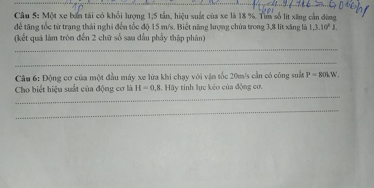 Một xe bản tải có khối lượng 1,5 tấn, hiệu suất của xe là 18 %. Tìm số lít xăng cần dùng 
để tăng tốc từ trạng thái nghỉ đến tốc độ 15 m/s. Biết năng lượng chứa trong 3, 8 lít xăng là 1,3.10^8J. 
(kết quả làm tròn đến 2 chữ số sau dấu phẩy thập phân) 
_ 
_ 
Câu 6: Động cơ của một đầu máy xe lửa khi chạy với vận tốc 20m/s cần có công suất P=80kW. 
_ 
Cho biết hiệu suất của động cơ là H=0,8. Hãy tính lực kéo của động cơ. 
_