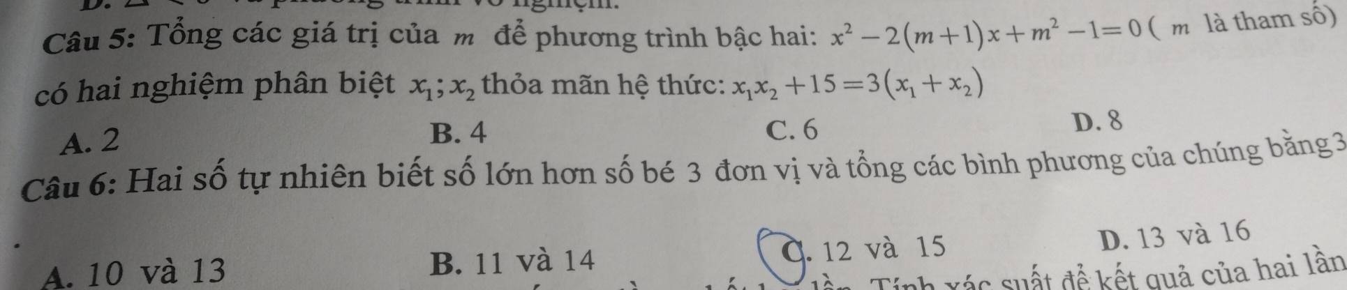 Tổng các giá trị của m để phương trình bậc hai: x^2-2(m+1)x+m^2-1=0 ( m là tham số)
có hai nghiệm phân biệt x_1; x_2 thỏa mãn hệ thức: x_1x_2+15=3(x_1+x_2)
B. 4
A. 2 C. 6
D. 8
Câu 6: Hai số tự nhiên biết số lớn hơn số bé 3 đơn vị và tổng các bình phương của chúng bằng 3
A. 10 và 13 B. 11 và 14 C. 12 và 15
D. 13 và 16
Tên Tính vác suất để kết quả của hai lần