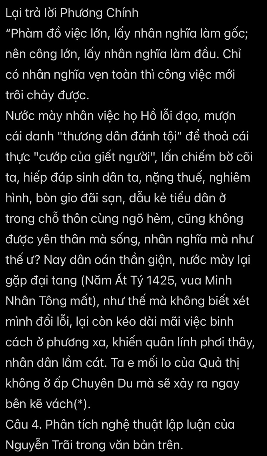 Lại trả lời Phương Chính 
"Phàm đồ việc lớn, lấy nhân nghĩa làm gốc; 
nên công lớn, lấy nhân nghĩa làm đầu. Chỉ 
có nhân nghĩa vẹn toàn thì công việc mới 
trôi chảy được. 
Nước mày nhân việc họ Hồ lỗi đạo, mượn 
cái danh "thương dân đánh tội" để thoả cái 
thực "cướp của giết người", lấn chiếm bờ cõi 
ta, hiếp đáp sinh dân ta, nặng thuế, nghiêm 
hình, bòn gio đãi sạn, dẫu kẻ tiểu dân ở 
trong chỗ thôn cùng ngõ hẻm, cũng không 
được yên thân mà sống, nhân nghĩa mà như 
thế ư? Nay dân oán thần giận, nước mày lại 
gặp đại tang (Năm Ất Tý 1425, vua Minh 
Nhân Tông mất), như thế mà không biết xét 
mình đổi lỗi, lại còn kéo dài mãi việc binh 
cách ở phương xa, khiến quân lính phơi thây, 
nhân dân lầm cát. Ta e mối lo của Quả thị 
không ở ấp Chuyên Du mà sẽ xảy ra ngay 
bên kẽ vách(*). 
Câu 4. Phân tích nghệ thuật lập luận của 
Nguyễn Trãi trong văn bản trên.