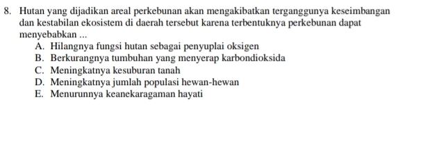 Hutan yang dijadikan areal perkebunan akan mengakibatkan terganggunya keseimbangan
dan kestabilan ekosistem di daerah tersebut karena terbentuknya perkebunan dapat
menyebabkan ...
A. Hilangnya fungsi hutan sebagai penyuplai oksigen
B. Berkurangnya tumbuhan yang menyerap karbondioksida
C. Meningkatnya kesuburan tanah
D. Meningkatnya jumlah populasi hewan-hewan
E. Menurunnya keanekaragaman hayati