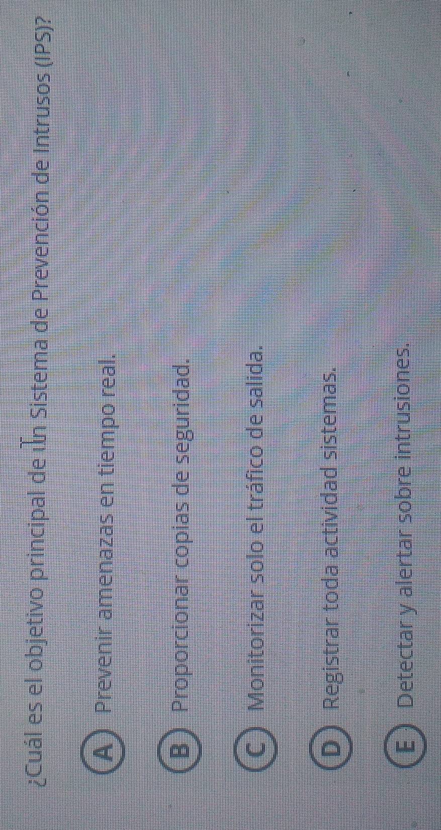 ¿Cuál es el objetivo principal de un Sistema de Prevención de Intrusos (IPS)?
A Prevenir amenazas en tiempo real.
 Proporcionar copias de seguridad.
C  Monitorizar solo el tráfico de salida.
D ) Registrar toda actividad sistemas.
E  Detectar y alertar sobre intrusiones.