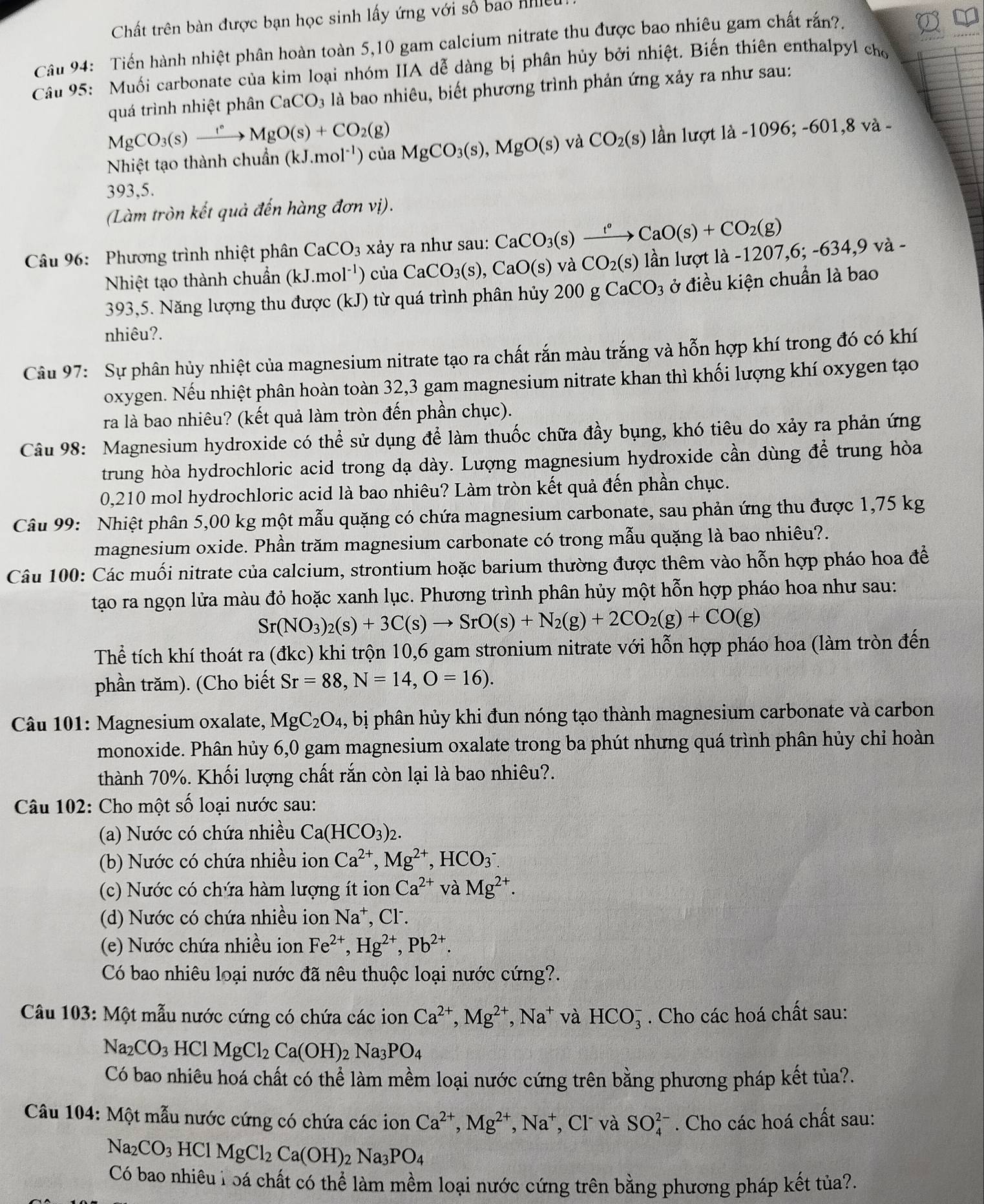 Chất trên bàn được bạn học sinh lấy ứng với số bao nhe
Câu 94: Tiến hành nhiệt phân hoàn toàn 5,10 gam calcium nitrate thu được bao nhiêu gam chất rắn?.
Câu 95: Muối carbonate của kim loại nhóm IIA dễ dàng bị phân hủy bởi nhiệt. Biến thiên enthalpyl cho
quá trình nhiệt phân CaCO_3 là bao nhiêu, biết phương trình phản ứng xảy ra như sau:
MgCO_3(s)xrightarrow I°MgO(s)+CO_2(g)
Nhiệt tạo thành chuẩn (kJ.mol^(-1)) của MgCO_3(s),MgO(s) và CO_2(s) lần lượt là -1096;-601,8va-
393,5.
(Làm tròn kết quả đến hàng đơn vị).
* Câu 96: Phương trình nhiệt phân CaCO_3 xảy ra như sau: CaCO_3(s)xrightarrow t°CaO(s)+CO_2(g)
Nhiệt tạo thành chuẩn (kJ.mol^(-1)) của CaCO_3(s),CaO(s) và CO_2(s) lần lượt là -1207 ,6;-634,9va-
393,5. Năng lượng thu được (kJ) từ quá trình phân hủy 200 g CaCO_3 ở điều kiện chuẩn là bao
nhiêu?.
Câu 97: Sự phân hủy nhiệt của magnesium nitrate tạo ra chất rắn màu trắng và hỗn hợp khí trong đó có khí
oxygen. Nếu nhiệt phân hoàn toàn 32,3 gam magnesium nitrate khan thì khối lượng khí oxygen tạo
ra là bao nhiêu? (kết quả làm tròn đến phần chục).
Câu 98: Magnesium hydroxide có thể sử dụng để làm thuốc chữa đầy bụng, khó tiêu do xảy ra phản ứng
trung hòa hydrochloric acid trong dạ dày. Lượng magnesium hydroxide cần dùng để trung hòa
0,210 mol hydrochloric acid là bao nhiêu? Làm tròn kết quả đến phần chục.
Câu 99: Nhiệt phân 5,00 kg một mẫu quặng có chứa magnesium carbonate, sau phản ứng thu được 1,75 kg
magnesium oxide. Phần trăm magnesium carbonate có trong mẫu quặng là bao nhiêu?.
Câu 100: Các muối nitrate của calcium, strontium hoặc barium thường được thêm vào hỗn hợp pháo hoa để
tạo ra ngọn lửa màu đỏ hoặc xanh lục. Phương trình phân hủy một hỗn hợp pháo hoa như sau:
Sr(NO_3)_2(s)+3C(s)to SrO(s)+N_2(g)+2CO_2(g)+CO(g)
Thể tích khí thoát ra (đkc) khi trộn 10,6 gam stronium nitrate với hỗn hợp pháo hoa (làm tròn đến
phần trăm). (Cho biết Sr=88,N=14,O=16).
* Câu 101: Magnesium oxalate, MgC_2O_4 , bị phân hủy khi đun nóng tạo thành magnesium carbonate và carbon
monoxide. Phân hủy 6,0 gam magnesium oxalate trong ba phút nhưng quá trình phân hủy chỉ hoàn
thành 70%. Khối lượng chất rắn còn lại là bao nhiêu?.
Câu 102: Cho một số loại nước sau:
(a) Nước có chứa nhiều Ca(HCO_3)_2.
(b) Nước có chứa nhiều ion Ca^(2+),Mg^(2+) HCO_3^(-
(c) Nước có chứa hàm lượng ít ion Ca^2+) và Mg^(2+).
(d) Nước có chứa nhiều ion Na^+ , Cl.
(e) Nước chứa nhiều ion Fe^(2+),Hg^(2+),Pb^(2+).
Có bao nhiêu loại nước đã nêu thuộc loại nước cứng?.
Câu 103: Một mẫu nước cứng có chứa các ion Ca^(2+),Mg^(2+),Na^+ và HCO_3^(-. Cho các hoá chất sau:
Na_2)CO_3HClMgCl_2Ca(OH)_2Na_3PO_4
Có bao nhiêu hoá chất có thể làm mềm loại nước cứng trên bằng phương pháp kết tủa?.
Câu 104: Một mẫu nước cứng có chứa các ion Ca^(2+),Mg^(2+) ,Na^+ , Cl và SO_4^((2-). Cho các hoá chất sau:
Na_2)CO_3HClMgCl_2Ca(OH)_2Na_3PO_4
Có bao nhiêu l oá chất có thể làm mềm loại nước cứng trên bằng phương pháp kết tủa?.