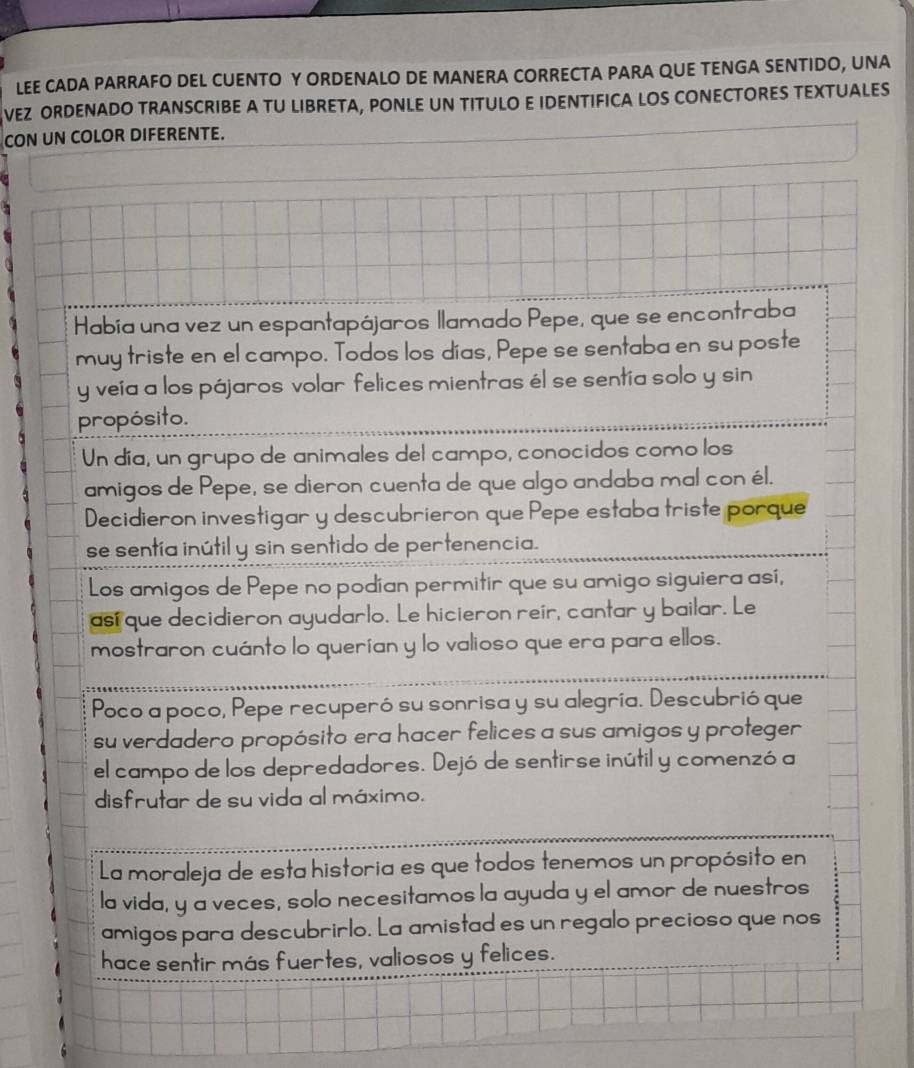 LEE CADA PARRAFO DEL CUENTO Y ORDENALO DE MANERA CORRECTA PARA QUE TENGA SENTIDO, UNA 
VEZ ORDENADO TRANSCRIBE A TU LIBRETA, PONLE UN TITULO E IDENTIFICA LOS CONECTORES TEXTUALES 
CON UN COLOR DIFERENTE.