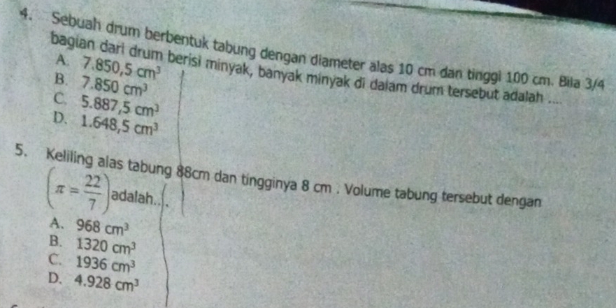 bagi
4. Sebuah drum berbentuk tabung dengan diameter alas 10 cm dan tinggi 100 cm. Biia 3/4 A.
B. 7.850, 5cm^3 berisi minyak, banyak minyak di daiam drum tersebut adalah ....
C. 7.850cm^3
D. 5.887,5cm^3
1.648,5cm^3
5. Keliling alas tabung 88cm dan tingginya 8 cm. Volume tabung tersebut dengan
(π = 22/7 ) adalah.
A. 968cm^3
B. 1320cm^3
C. 1936cm^3
D. 4.928cm^3