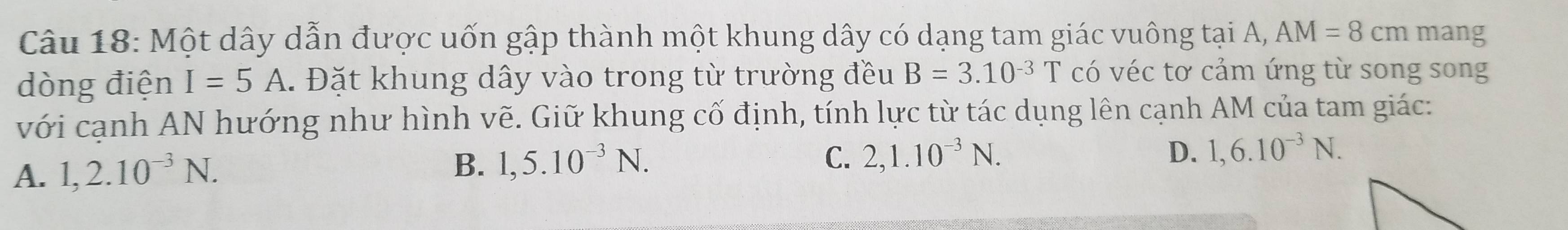 Một dây dẫn được uốn gập thành một khung dây có dạng tam giác vuông tại A, AM=8cm mang
dòng điện I=5A. Đặt khung dây vào trong từ trường đều B=3.10^(-3)T có véc tơ cảm ứng từ song song
với cạnh AN hướng như hình vẽ. Giữ khung cố định, tính lực từ tác dụng lên cạnh AM của tam giác:
A. 1, 2.10^(-3)N.
D.
B. 1, 5.10^(-3)N. C. 2, 1.10^(-3)N. 1, 6.10^(-3)N.