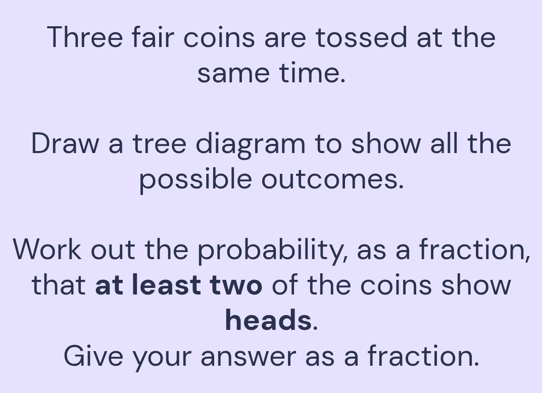 Solved: Three fair coins are tossed at the same time. Draw a tree ...