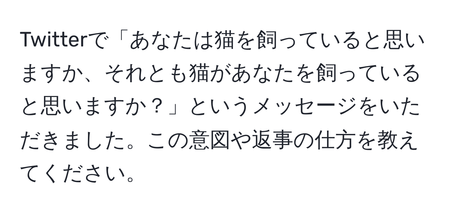 Twitterで「あなたは猫を飼っていると思いますか、それとも猫があなたを飼っていると思いますか？」というメッセージをいただきました。この意図や返事の仕方を教えてください。