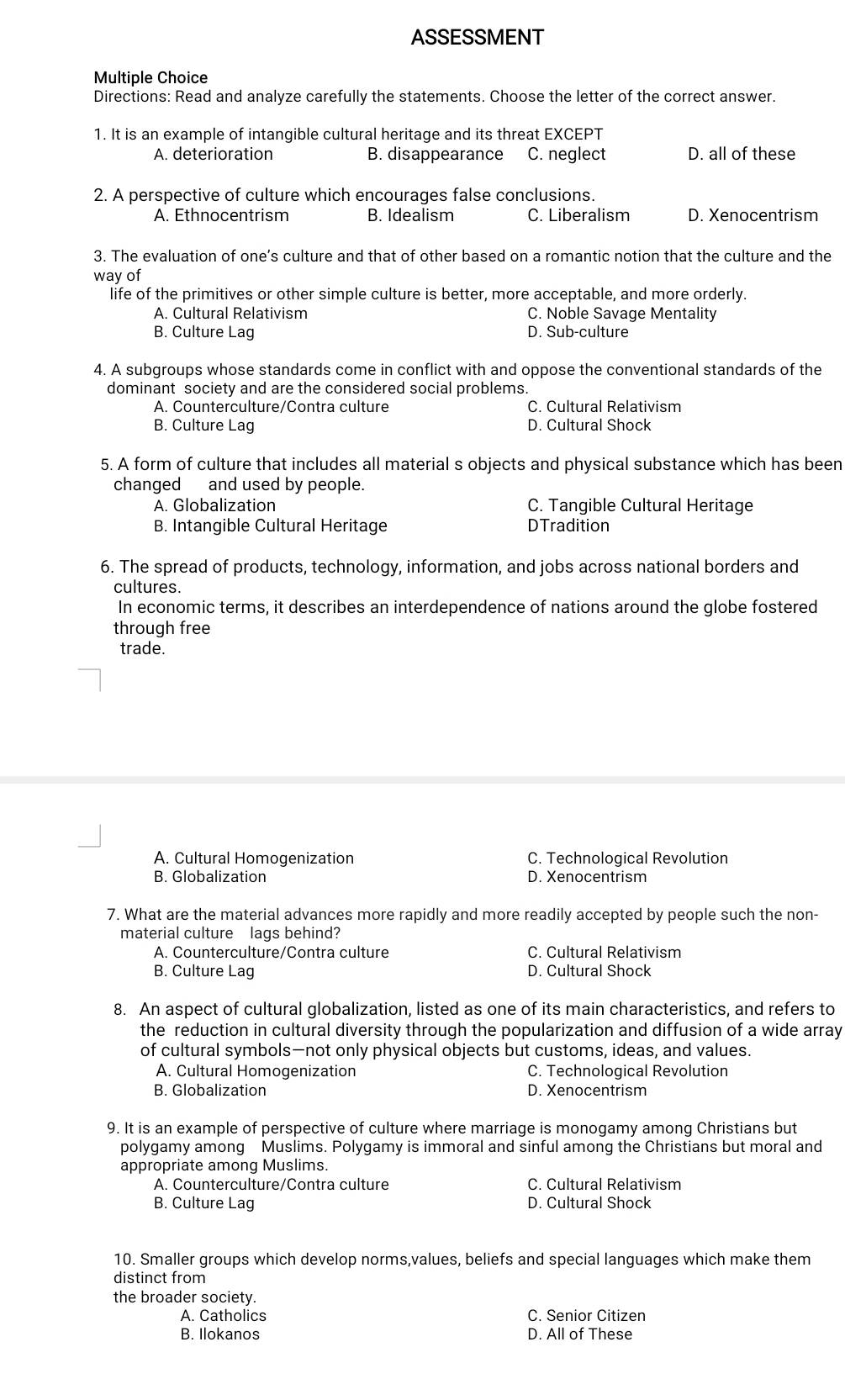 ASSESSMENT
Multiple Choice
Directions: Read and analyze carefully the statements. Choose the letter of the correct answer.
1. It is an example of intangible cultural heritage and its threat EXCEPT
A. deterioration B. disappearance C. neglect D. all of these
2. A perspective of culture which encourages false conclusions.
A. Ethnocentrism B. Idealism C. Liberalism D. Xenocentrism
3. The evaluation of one’s culture and that of other based on a romantic notion that the culture and the
way of
life of the primitives or other simple culture is better, more acceptable, and more orderly.
A. Cultural Relativism C. Noble Savage Mentality
B. Culture Lag D. Sub-culture
4. A subgroups whose standards come in conflict with and oppose the conventional standards of the
dominant society and are the considered social problems.
A. Counterculture/Contra culture C. Cultural Relativism
B. Culture Lag D. Cultural Shock
5. A form of culture that includes all material s objects and physical substance which has been
changed and used by people.
A. Globalization C. Tangible Cultural Heritage
B. Intangible Cultural Heritage DTradition
6. The spread of products, technology, information, and jobs across national borders and
cultures.
In economic terms, it describes an interdependence of nations around the globe fostered
through free
trade.
A. Cultural Homogenization C. Technological Revolution
B. Globalization D. Xenocentrism
7. What are the material advances more rapidly and more readily accepted by people such the non-
material culture lags behind?
A. Counterculture/Contra culture C. Cultural Relativism
B. Culture Lag D. Cultural Shock
8. An aspect of cultural globalization, listed as one of its main characteristics, and refers to
the reduction in cultural diversity through the popularization and diffusion of a wide array
of cultural symbols—not only physical objects but customs, ideas, and values.
A. Cultural Homogenization C. Technological Revolution
B. Globalization D. Xenocentrism
9. It is an example of perspective of culture where marriage is monogamy among Christians but
polygamy among Muslims. Polygamy is immoral and sinful among the Christians but moral and
appropriate among Muslims.
A. Counterculture/Contra culture C. Cultural Relativism
B. Culture Lag D. Cultural Shock
10. Smaller groups which develop norms,values, beliefs and special languages which make them
distinct from
the broader society.
A. Catholics C. Senior Citizen
B. Ilokanos D. All of These