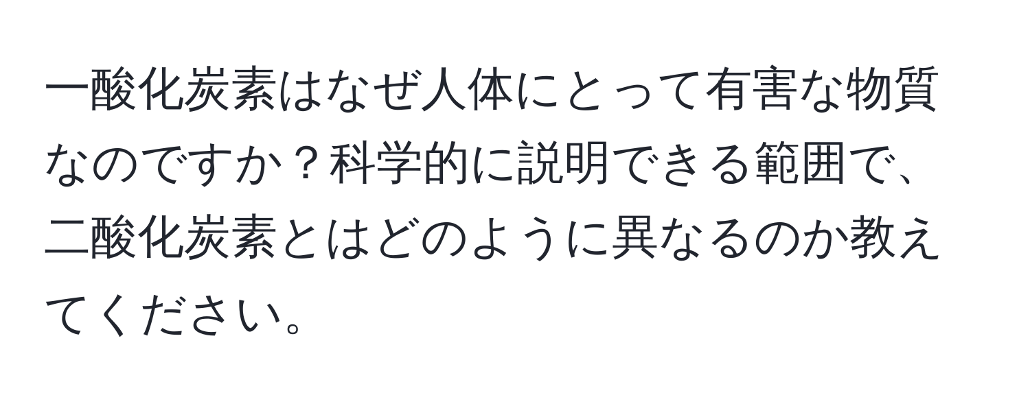 一酸化炭素はなぜ人体にとって有害な物質なのですか？科学的に説明できる範囲で、二酸化炭素とはどのように異なるのか教えてください。