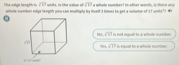 The edge length is sqrt[3](17) units. Is the value of sqrt[3](17) a whole number? In other words, is there any
whole number edge length you can multiply by itself 3 times to get a volume of 17units^3 ？
No, sqrt[3](17) is not equal to a whole number.
Yes, sqrt[3](17) is equal to a whole number.