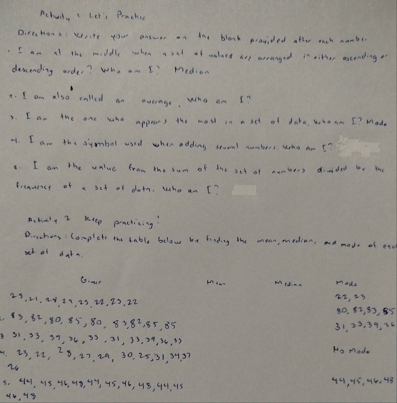 Actuily I Let's Prachce 
Directions: write you answer on the blank provided after ouch numbe 
I am af the middle when aset of values are arranged in either ascending o 
descending order? Who am I? Median 
7. I am also called an average. Who am I? 
2. I am the one who appears the most in a sch of data, whoam [? Mode 
-1. I am the symbol used when adding sevoal numbers, who am 5? 
8. I am the value from the sum of dhc sct of numbers divided by the 
frcanency of a set of datn. Who am [? 
Activity 2 keep practicing! 
Pirechors: Complete the table below by finding the mean, median, and mode of ead 
set of data. 
Gimer Hean mode 
Median
23, 21, 23 29, 23. 22, 23, 22 22, 23
80, 82, 83, 85
83, 82, 80, 85, 80, 83, 82, 85, 85
31, 33, 39, 36
331, 53, 39, 36, 33, 31, 33, 39, 34, 33
Mo mode 
4. 23, 22, 28, 27, 29, 30, 25, 31, 34. 37
26
5, 44, 415, 46, 48, 44, 45, 46, 48, 44, 415 44, 95, 44, 48
44, 48