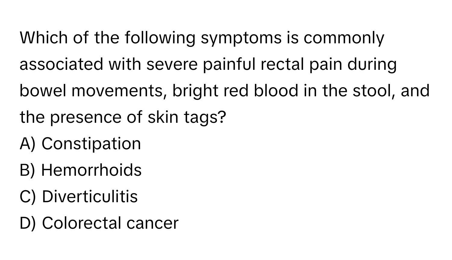 Which of the following symptoms is commonly associated with severe painful rectal pain during bowel movements, bright red blood in the stool, and the presence of skin tags?

A) Constipation 
B) Hemorrhoids 
C) Diverticulitis 
D) Colorectal cancer