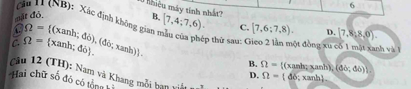 6
0 nhiệu máy tính nhất?
Câu 11 (NB): Xác định không gian
mặt đỏ. B. [7,4;7,6). C. [7,6;7,8). D. [7,8;8,0).
Omega = (xanh; đỏ), (đỏ; xan
ép thử sau: C ột đồng xu có 1 mặt xanh và 1
C. Omega = xanh; đỏ. h)!
B. Omega = (xanh; xanh), ( do;do)
Câu 12 (TH): Nam và Khang mỗi hạn v n
D. Omega =  đỏ; xanh.
Hai chữ số đó có tổng