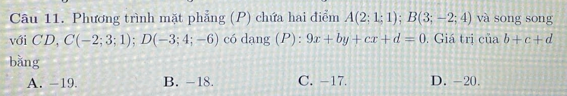 Phương trình mặt phẳng (P) chứa hai điểm A(2;1;1); B(3;-2;4) và song song
với CD, C(-2;3;1); D(-3;4;-6) có dạng (P): 9x+by+cx+d=0. Giá trị ctiab+c+d
bǎng
A. -19. B. -18. C. −17. D. -20.