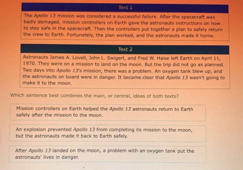 Text 1
The Apollo 13 mission was considered a successful failure. After the spacecraft was
badly damaged, mission controllers on Earth gave the astronauts instructions on how
to stay safe in the spacecraft. Then the controllers put together a plan to safely return
the crew to Earth. Fortunately, the plan worked, and the astronauts made it home.
Text 2
Astronauts James A. Lovell, John L. Swigert, and Fred W. Haise left Earth on April 11,
1970. They were on a mission to land on the moon. But the trip did not go as planned.
Two days into Apollo 13's mission, there was a problem. An oxygen tank blew up, and
the astronauts on board were in danger. It became clear that Apollo 13 wasn't going to
make it to the moon.
Which sentence best combines the main, or central, ideas of both texts?
Mission controllers on Earth helped the Apollo 13 astronauts return to Earth
safely after the mission to the moon.
An explosion prevented Apollo 13 from completing its mission to the moon,
but the astronauts made it back to Earth safely.
After Apollo 13 landed on the moon, a problem with an oxygen tank put the
astronauts' lives in danger.