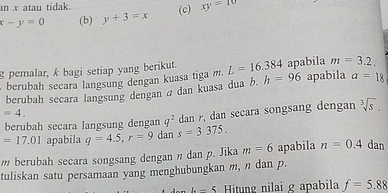 an x atau tidak.
x-y=0 (b) y+3=x (c) xy=10
g pemalar, k bagi setiap yang berikut. L=16.384 apabila m=3.2. 
berubah secara langsung dengan kuasa tiga m. h=96 apabila a=18
berubah secara langsung dengan a dan kuasa dua b.
=4. 
berubah secara langsung dengan q^2 dan r, dan secara songsang dengan sqrt[3](s).
=17.01 apabila q=4.5, r=9dans=3375.
m berubah secara songsang dengan n dan p. Jika m=6 apabila n=0.4 dan 
tuliskan satu persamaan yang menghubungkan m, n dan p.
b=5 Hitung nilai g apabila f=5.88