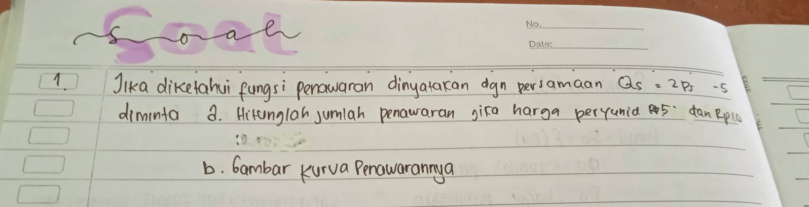 oa e 
_ 
_ 
1. Jika diketahui fungsi penawaran dinyatakan dgn persamaan Q_s=2p_s
diminfa a. Hitunglah jumlah penawaran gika harga pervunia 5 danRplO 
b. Gambar kurva Penawarannya