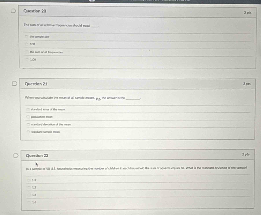 The sum of all relative frequencies should equal_
the sample sie
100
the sum of all frequencies
1.00
Question 21 2 pts
When you calculate the mean of all sample means, mu _1 , the answer is the_
standard error of the mean
population mean
standard deviation of the mean
standard sample mean
Question 22 2 pts
In a sample of 50 U.S. households measuring the number of children in each household the sum of squares equals BB. What is the standard deviation of the sample?
_
L3
L2
_
14
_
L6