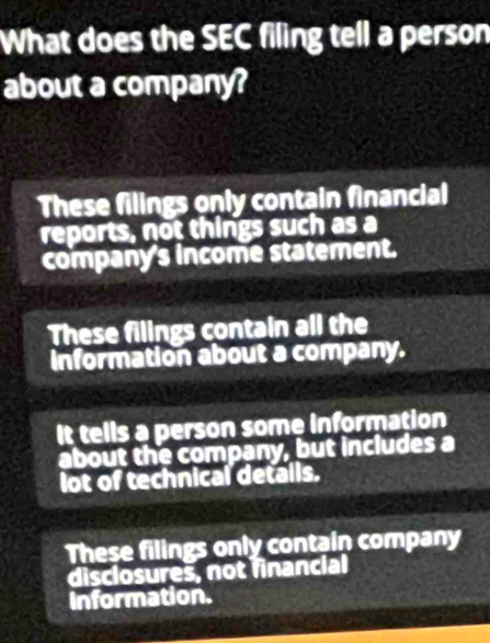 What does the SEC filing tell a person
about a company?
These filings only contain financial
reports, not things such as a
company's income statement.
These filings contain all the
information about a company.
It tells a person some information
about the company, but includes a
lot of technical detalls.
These filings only contain company
disclosures, not financial
Information.