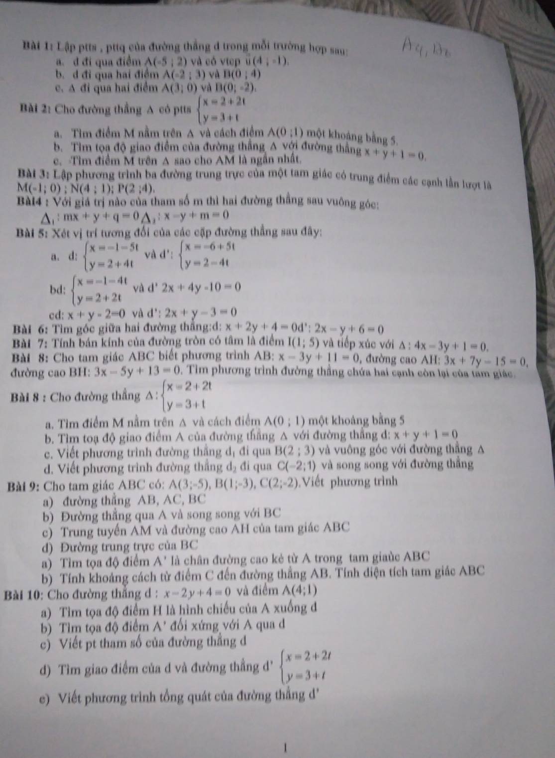 Lập ptts , pttq của đường thắng d trong mỗi trường hợp sau:
a. d đi qua điểm A(-5;2) và có vtep vector u(4;-1).
b. d đi qua hai điệm A(-2;3) và B(0;4)
c. A đi qua hai điểm A(3,0) và B(0;-2).
Bài 2: Cho đường thẳng A có ptts beginarrayl x=2+2t y=3+tendarray.
a. Tìm điểm M nằm trên A và cách điểm A(0;1) một khoảng bằng 5.
b. Tìm tọa độ giao điểm của đường thắng A với đường thẳng x+y+1=0,
c. Tìm điểm M trên A sao cho AM là ngắn nhất.
Bài 3: Lập phương trình ba đường trung trực của một tam giác có trung điểm các cạnh lần lượt là
M(-1;0);N(4;1);P(2;4).
Bà14 : Với giả trị nào của tham số m thì hai đường thẳng sau vuông góc:
mx+y+q=0△ _1:x-y+m=0
Bài 5: Xét vị trí tương đổi của các cặp đường thẳng sau đây:
a. d: beginarrayl x=-1-5t y=2+4tendarray. và d': beginarrayl x=-6+5t y=2-4tendarray.
bd: beginarrayl x=-1-4t y=2+2tendarray. và d^2-2x+4y-10=0
cd: x+y-2=0 và d^,:2x+y-3=0
Bài 6: Tìm góc giữa hai đường thắng:d: x+2y+4=0d∵ 2x:2x-y+6=0
Bài 7: Tính bán kính của đường tròn có tâm là điểm I(1;5) và tiếp xúc với △ :4x-3y+1=0.
Bài 8: Cho tam giác ABC biết phương trình AB: x-3y+11=0 , đường cao A||: 3x+7y-15=0,
đường cao BH: 3x-5y+13=0. Tìm phương trình đường thẳng chứa hai cạnh còn lại của tam giác.
Bài 8 : Cho đường thẳng △ :beginarrayl x=2+2t y=3+tendarray.
a. Tìm điểm M nằm trên A và cách điểm A(0;1) một khoảng bằng 5
b. Tìm toạ độ giao điểm A của đường thẳng A với đường thẳng đ: x+y+1=0
c. Viết phương trình đường thắng dị đi qua B(2;3) và vuông góc với đường thẳng A
d. Viết phương trình đường thẳng d₂ đi qua C(-2;1) và song song với đường thẳng
Bài 9: Cho tam giác ABC có: A(3;-5),B(1;-3),C(2;-2) Viết phương trình
a) đường thắng AB, AC, BC
b) Đường thắng qua A và song song với BC
c) Trung tuyến AM và đường cao AH của tam giác ABC
d) Đường trung trực của BC
a) Tìm tọa độ điểm A' là chân đường cao kẻ từ A trong tam giaùc ABC
b) Tính khoảng cách từ điểm C đến đường thẳng AB. Tính điện tích tam giác ABC
Bài 10: Cho đường thắng d : x-2y+4=0 và điểm A(4;1)
a) Tìm tọa độ điểm H là hình chiếu của A xuống đ
b) Tìm tọa độ điểm A' đổi xứng với A qua d
c) Viết pt tham số của đường thắng d
d) Tìm giao điểm của d và đường thẳng d' beginarrayl x=2+2t y=3+tendarray.
e) Viết phương trình tổng quát của đường thắng d