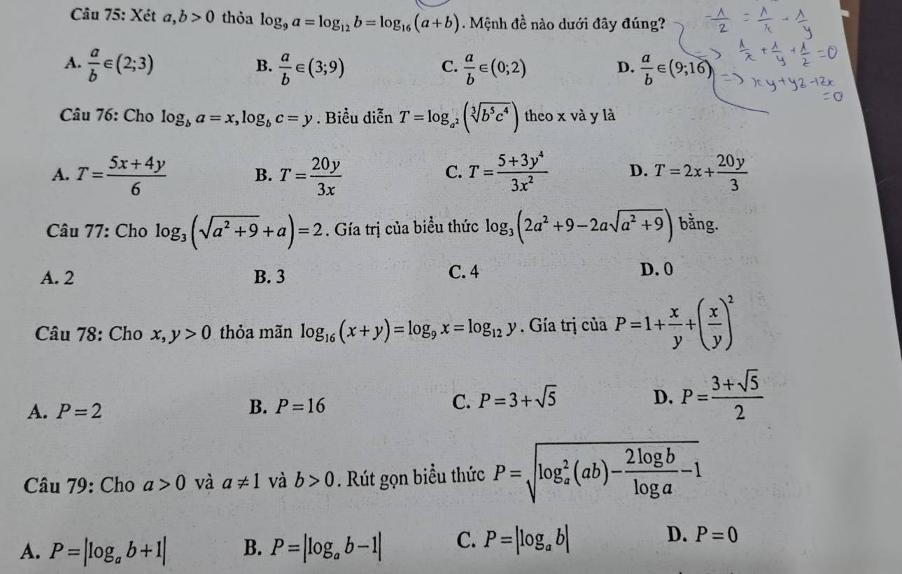 Xét a,b>0 thỏa log _9a=log _12b=log _16(a+b). Mệnh đề nào dưới đây đúng?
A.  a/b ∈ (2;3)  a/b ∈ (3;9)  a/b ∈ (0;2)  a/b ∈ (9;16)
B.
C.
D.
Câu 76: Cho log _ba=x,log _bc=y. Biểu diễn T=log _a^2(sqrt[3](b^5c^4)) theo x và y là
A. T= (5x+4y)/6  T= 20y/3x  T= (5+3y^4)/3x^2  T=2x+ 20y/3 
B.
C.
D.
Câu 77: Cho log _3(sqrt(a^2+9)+a)=2. Gía trị của biểu thức log _3(2a^2+9-2asqrt(a^2+9)) bằng.
A. 2 B. 3 C. 4 D. 0
Câu 78: Cho x,y>0 thỏa mãn log _16(x+y)=log _9x=log _12y. Gía trị của P=1+ x/y +( x/y )^2
A. P=2
B. P=16 C. P=3+sqrt(5)
D. P= (3+sqrt(5))/2 
Câu 79: Cho a>0 và a!= 1 và b>0. Rút gọn biểu thức P=sqrt (log _a)^2(ab)- 2log b/log a -1
D.
A. P=|log _ab+1| P=|log _ab-1| C. P=|log _ab| P=0
B.