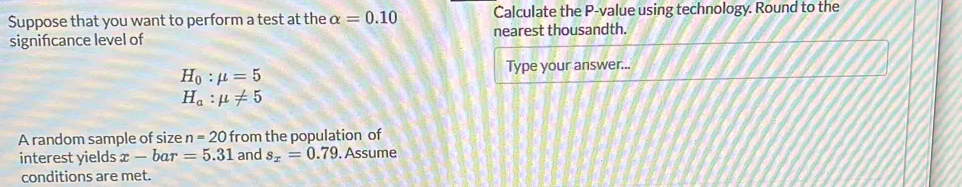 Suppose that you want to perform a test at the alpha =0.10 Calculate the P -value using technology. Round to the 
signifcance level of nearest thousandth.
H_0:mu =5
Type your answer...
H_a:mu != 5
A random sample of size n=20 from the population of 
interest yields x-bar=5.31 and s_x=0.79. Assume 
conditions are met.