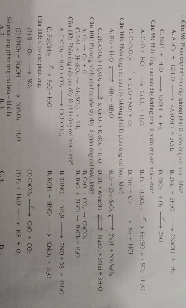 Cầu 98: Phản ứng nào sau đây không phải là phản ứng oxi hoá - khử?
A. Al_4C_3+12H_2Oto 4Al(OH)_3+3CH_4 B. 2Na+2H_2Oto 2NaOH+H_2.
C. NaH+H_2Oto NaOH+H_2. D. 2SO_2+O_2xrightarrow t^v2SO_3
Câu 99: Phản ứng nào sau đây không phải là phản ứng oxi hoá - khử?
A. CuO+HClto CuCl_2+H_2O B. Fe+H_2SO_4xrightarrow t°Fe_2(SO_4)_3+SO_2+H_2O
C. Cu(NO_3)_2xrightarrow I°CuO+NO_2+O_2 D. NH_3+Cl_2to N_2+HCl
Câu 100: Phản ứng nào sau đây không phải là phản ứng oxi hóa - khử?
A. Br_2+H_2Oleftharpoons HBr+HBrO B. I_2+2Na_2S_2O_3leftharpoons 2NaI+Na_2S_4O_6
C. 2K_2CrO_4+H_2SO_4leftharpoons K_2Cr_2O_7+K_2SO_4+H_2O D. 3I_2+6NaOHto NaIO_3+5NaI+3H_2O
Câu 101: Phương trình hóa học nào sau đây là phản ứng oxi hóa - khử?
A. O_3to O_2+O B. CaO+CO_2to CaCO_3
C. 2Al+3H_2SO_4to Al_2(SO_4)_3+3H_2 D. BaO+2HClto BaCl_2+H_2O
Câu 102: Phản ứng nào sau đây là phản ứng oxi hoá - khử?
A. CaCO_3+H_2O+CO_2to Ca(HCO_3)_2 B. 2HNO_3+3H_2Sto 2NO+3S+4H_2O
C. Fe(OH)_2xrightarrow I°FeO+H_2O D. KOH+HNO_3to KNO_3+H_2O
*  Câu 103: Cho các phản ứng:
(1) S+O_2to SO_2 (3) CaCO_3xrightarrow I°CaO+CO_2
(2) HNO_3+NaOHto NaNO_3+H_2O (4) F_2+H_2Oto HF+O_2
Số phản ứng phản ứng oxi hóa - khử là
A. 2 B.3. C. 4. D. 1