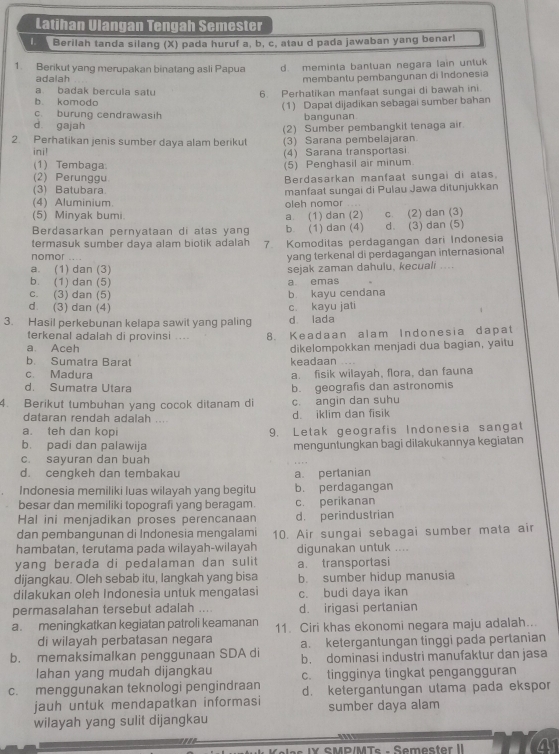 Latihan Ulangan Tengah Semester
Berilah tanda silang (X) pada huruf a, b, c, atau d pada jawaban yang benarl
1. Berikut yang merupakan binatang asli Papua d. meminta bantuan negara lain untuk
adalah membantu pembangunan di Indonesia
a badak bercula satu 6. Perhatikan manfaat sungai di bawah ini.
b. komodo
c. burung cendrawasih (1) Dapal dijadikan sebagai sumber bahan
d gajah bangunan
2. Perhatikan jenis sumber daya alam berikut (2) Sumber pembangkit tenaga air
(3) Sarana pembelajaran.
ini! (4) Sarana transportasi
(1) Tembaga. (5) Penghasil air minum
(2) Perunggu Berdasarkan manfaat sungai di atas.
(3) Batubara manfaat sungai di Pulau Jawa ditunjukkan
(4) Aluminium. oleh nomor ....
(5) Minyak bumi. a. (1) dan (2)
Berdasarkan pernyataan di atas yang b (1) dan (4) c. (2) dan (3) d. (3) dan (5)
termasuk sumber daya alam biotik adalah 7. Komoditas perdagangan dari Indonesia
nomor ....
yang terkenal di perdagangan internasional
a. (1) dan (3)
b. (1) dan (5) a emas sejak zaman dahulu, kecuali ....
c. (3) dan (5) b kayu cendana
d (3) dan (4) c. kayu jati
3. Hasil perkebunan kelapa sawit yang paling d lada
terkenal adalah di provinsi .... 8. Keadaan alam Indonesia dapat
a. Aceh dikelompokkan menjadi dua bagian, yaitu
b Sumatra Barat keadaan ...
c Madura a. fisik wilayah, flora, dan fauna
d. Sumatra Utara b. geografis dan astronomis
4. Berikut tumbuhan yang cocok ditanam di c. angin dan suhu
dataran rendah adalah .... d. iklim dan fisik
a. teh dan kopi 9. Letak geografis Indonesia sangat
b. padi dan palawija menguntungkan bagi dilakukannya kegiatan
c. sayuran dan buah
d. cengkeh dan tembakau a. pertanian
Indonesia memiliki luas wilayah yang begitu b. perdagangan
besar dan memiliki topografi yang beragam. c. perikanan
Hal ini menjadikan proses perencanaan d. perindustrian
dan pembangunan di Indonesia mengalami 10. Air sungai sebagai sumber mata air
hambatan, terutama pada wilayah-wilayah digunakan untuk ....
yang berada di pedalaman dan sulit a. transportasi
dijangkau. Oleh sebab itu, langkah yang bisa b. sumber hidup manusia
dilakukan oleh Indonesia untuk mengatasi c. budi daya ikan
permasalahan tersebut adalah .... d. irigasi pertanian
a. meningkatkan kegiatan patroli keamanan 11. Ciri khas ekonomi negara maju adalah...
di wilayah perbatasan negara a. ketergantungan tinggi pada pertanian
b. memaksimalkan penggunaan SDA di b. dominasi industri manufaktur dan jasa
lahan yang mudah dijangkau c. tingginya tingkat pengangguran
c. menggunakan teknologi pengindraan d. ketergantungan utama pada ekspor
jauh untuk mendapatkan informasi sumber daya alam
wilayah yang sulit dijangkau
IY SMP/MTs -Semester II a