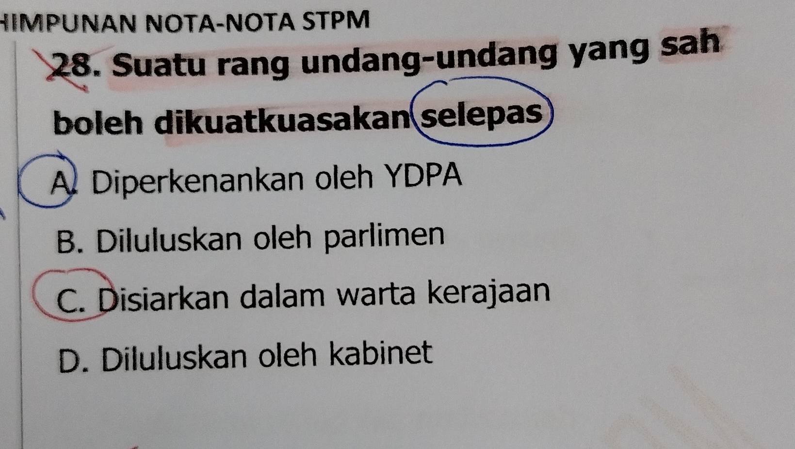 HIMPUNAN NOTA-NOTA STPM
28. Suatu rang undang-undang yang sah
boleh dikuatkuasakan selepas
A Diperkenankan oleh YDPA
B. Diluluskan oleh parlimen
C. Disiarkan dalam warta kerajaan
D. Diluluskan oleh kabinet