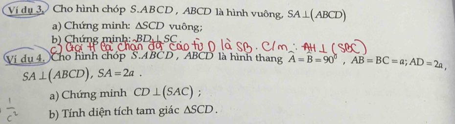 Ví dụ 3 Cho hình chóp S. ABCD , ABCD là hình vuông, SA⊥ (ABCD)
a) Chứng minh: △ SCD vuông; 
b) Chứng minh: BD⊥ SC
Ví dụ 4. Cho hình chóp S. ABCD , ABCD là hình thang widehat A=widehat B=90°, AB=BC=a; AD=2a,
SA⊥ ABCD), SA=2a. 
a) Chứng minh CD⊥ (SAC); 
b) Tính diện tích tam giác △ SCD.