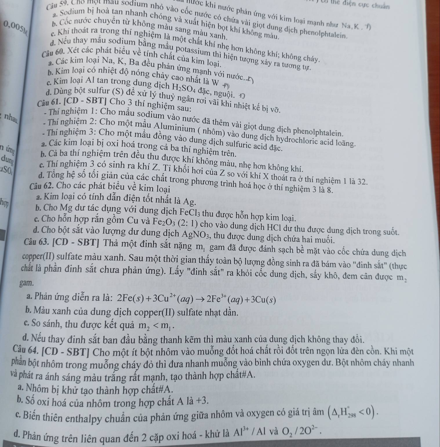 ổ thể điện cực chuẩn
* nước khi nước phản ứng với kim loại mạnh như Na, K   
Câu 59. Cho mọt mau sodium nhỏ vào cốc nước có chứa vài giọt dung dịch phenolphtalein
a. Sodium bị hoà tan nhanh chóng và xuất hiện bọt khí không màu,
b Cốc nước chuyền từ không màu sang màu xanh.
0,005M c. Khí thoát ra trong thí nghiệm là một chất khí nhẹ hơn không khí; không cháy
. Nếu thay mẫu sodium bằng mẫu potassium thì hiện tượng xảy ra tương tự.
Câu 60. Xét các phát biểu về tính chất của kim loại.
á. Các kim loại Na, K, Ba đều phản ứng mạnh với nước.
b. Kim loại có nhiệt độ nóng chảy cao nhất là W +
c. Kim loại Al tan trong dung dịch H_2SO_4 4 đặc, nguội. Đ
d. Dùng bột sulfur (S) để xử lý thuỷ ngân rơi vãi khi nhiệt kế bị vỡ.
Câu 61. [CD - SBT] Cho 3 thí nghiệm sau:
nhau
- Thí nghiệm 1: Cho mẫu sodium vào nước đã thêm vài giọt dung dịch phenolphtalein.
- Thí nghiệm 2: Cho một mẫu Aluminium ( nhôm) vào dung dịch hydrochloric acid loãng.
- Thí nghiệm 3: Cho một mẫu đồng vào dung dịch sulfuric acid đặc.
a. Các kim loại bị oxi hoá trong cả ba thí nghiệm trên.
n úmg b. Cả ba thí nghiệm trên đều thu được khí không màu, nhẹ hơn không khí.
dung c. Thí nghiệm 3 có sinh ra khí Z. Tỉ khối hơi của Z so với khí X thoát ra ở thí nghiệm 1 là 32.
SO d. Tổng hệ số tối giản của các chất trong phương trình hoá học ở thí nghiệm 3 là 8.
Câu 62. Cho các phát biểu về kim loại
a. Kim loại có tính dẫn điện tốt nhất là Ag.
hợp b. Cho Mg dư tác dụng với dung dịch FeCl₃ thu được hỗn hợp kim loại.
c. Cho hỗn hợp rắn gồm Cu và Fe_2O_3(2:1) cho vào dung dịch HCl dư thu được dung dịch trong suốt.
d. Cho bột sắt vào lượng dư dung dịch AgNO_3 , thu được dung dịch chứa hai muối.
Câu 63. [CD - SBT] Thả một đinh sắt nặng m_1 gam đã được đánh sạch bề mặt vào cốc chứa dung dịch
copper(II) sulfate màu xanh. Sau một thời gian thấy toàn bộ lượng đồng sinh ra đã bám vào "đinh sắt" (thực
chất là phần định sắt chưa phản ứng). Lấy "đinh sắt" ra khỏi cốc dung dịch, sấy khô, đem cân được m_2
gam.
a. Phản ứng diễn ra là: 2Fe(s)+3Cu^(2+)(aq)to 2Fe^(3+)(aq)+3Cu(s)
b. Màu xanh của dung dịch copper(II) sulfate nhạt dần.
c. So sánh, thu được kết quả m_2
d. Nếu thay đinh sắt ban đầu bằng thanh kẽm thì màu xanh của dung dịch không thay đồi.
Câu 64. [CD - SBT] Cho một ít bột nhôm vào muỗng đốt hoá chất rồi đốt trên ngọn lửa đèn cồn. Khi một
phần bột nhôm trong muỗng cháy đỏ thì đưa nhanh muỗng vào bình chứa oxygen dư. Bột nhôm cháy nhanh
và phát ra ánh sáng màu trắng rất mạnh, tạo thành hợp chất#A.
a. Nhôm bị khử tạo thành hợp chất#A.
b. Số oxi hoá của nhôm trong hợp chất A là +3.
c. Biến thiên enthalpy chuẩn của phản ứng giữa nhôm và oxygen có giá trị âm (△ _rH_(298)°<0).
d. Phản ứng trên liên quan đến 2 cặp oxi hoá - khử là Al^(3+)/Al và O_2/2O^(2-).