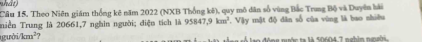 nhât) 
Câu 15. Theo Niên giám thống kê năm 2022 (NXB Thống kê), quy mô dân số vùng Bắc Trung Bộ và Duyên hài 
miền Trung là 20661, 7 nghìn người; diện tích là 95847, 9km^2 V. Vậy mật độ dân số của vùng là bao nhiều 
gười /km^2 ? 
lao động nước ta là 50604 7 nghìn người.