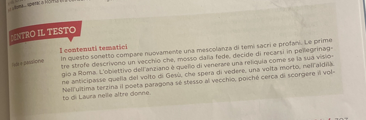 a Roma.. spera a Roma e 
DENTRO IL TESTO 
I contenuti tematici 
Fede e passione In questo sonetto compare nuovamente una mescolanza di temi sacri e profani. Le prime 
tre strofe descrivono un vecchio che, mosso dalla fede, decide di recarsi in pellegrinag- 
gio a Roma. L'obiettivo dell'anziano è quello di venerare una reliquia come se la suá visio- 
ne anticipasse quella del volto di Gesù, che spera di vedere, una volta morto, nell'aldilà. 
Nell'ultima terzina il poeta paragona sé stesso al vecchio, poiché cerca di scorgere il vol- 
to di Laura nelle altre donne.