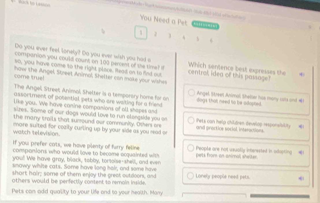 ack to Lesson 
ignmentMods=1ius#/assessment/92f8b0d1-3tab-48b2-bt3d-a45ec5ef58a3 
You Need a Pet 
1 a 3 5 6
Do you ever feel lonely? Do you ever wish you had a Which sentence best expresses the 
companion you could count on 100 percent of the time? If central idea of this passage? 
so, you have come to the right place. Read on to find out 
how the Angel Street Animal Shelter can make your wishes 
come true! Angel Street Animal Shelter has many cats and = 
The Angel Street Animal Shelter is a temporary home for an dogs that need to be adopted. 
assortment of potential pets who are waiting for a friend 
like you. We have canine companions of all shapes and 
sizes. Some of our dogs would love to run alongside you on Pets can help children develop responsibility 
the many trails that surround our community. Others are and practice social interactions. 
more suited for cozily curling up by your side as you read or 
watch television. 
If you prefer cats, we have plenty of furry feline People are not usually interested in adopting = 
companions who would love to become acquainted with pets from an animal shelter. 
you! We have gray, black, tabby, tortoise-shell, and even 
snowy white cats. Some have long hair, and some have 
short hair; some of them enjoy the great outdoors, and Lonely people need pets. 0 
others would be perfectly content to remain inside. 
Pets can add quality to your life and to your health. Many