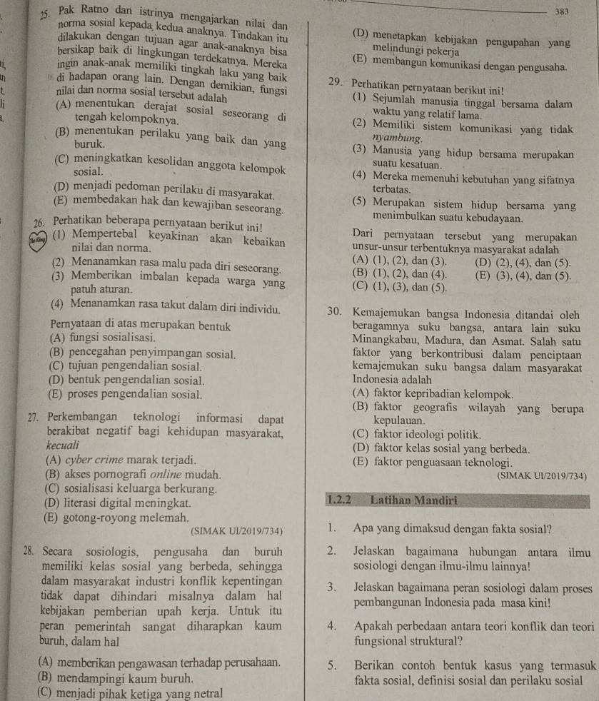 383
25. Pak Ratno dan istrinya mengajarkan nilai dan (D) menetapkan kebijakan pengupahan yang
norma sosial kepada kedua anaknya. Tindakan itu melindungi pekerja
dilakukan dengan tujuan agar anak-anaknya bisa
bersikap baik di lingkungan terdekatnya. Mereka (E) membangun komunikasi dengan pengusaha.
ingin anak-anak memiliki tingkah laku yang baik 29. Perhatikan pernyataan berikut ini!
di hadapan orang lain. Dengan demikian, fungsi
L nilai dan norma sosial tersebut adalah (1) Sejumlah manusia tinggal bersama dalam
waktu yang relatif lama.
h (A) menentukan derajat sosial seseorang di (2) Memiliki sistem komunikasi yang tidak
tengah kelompoknya.
buruk.
nyambung.
(B) menentukan perilaku yang baik dan yang (3) Manusia yang hidup bersama merupakan
suatu kesatuan.
(C) meningkatkan kesolidan anggota kelompok (4) Mereka memenuhi kebutuhan yang sifatnya
sosial.
terbatas.
(D) menjadi pedoman perilaku di masyarakat.
(E) membedakan hak dan kewajiban seseorang. (5) Merupakan sistem hidup bersama yang
menimbulkan suatu kebudayaan.
26. Perhatikan beberapa pernyataan berikut ini! Dari pernyataan tersebut yang merupakan
(1) Mempertebal keyakinan akan kebaikan unsur-unsur terbentuknya masyarakat adalah
nilai dan norma. (A) (1), (2), dan (3).
(2) Menanamkan rasa malu pada diri seseorang. (B) (1), (2), dan (4). (D) (2), (4), dan (5).
(E) (3), (4), dan (5).
(3) Memberikan imbalan kepada warga yang (C) (1), (3), dan (5).
patuh aturan.
(4) Menanamkan rasa takut dalam diri individu. 30. Kemajemukan bangsa Indonesia ditandai oleh
Pernyataan di atas merupakan bentuk beragamnya suku bangsa, antara lain suku
(A) fungsi sosialisasi. Minangkabau, Madura, dan Asmat. Salah satu
(B) pencegahan penyimpangan sosial. faktor yang berkontribusi dalam penciptaan
(C) tujuan pengendalian sosial. kemajemukan suku bangsa dalam masyarakat
(D) bentuk pengendalian sosial. Indonesia adalah
(E) proses pengendalian sosial. (A) faktor kepribadian kelompok.
(B) faktor geografis wilayah yang berupa
27. Perkembangan teknologi informasi dapat kepulauan.
berakibat negatif bagi kehidupan masyarakat, (C) faktor ideologi politik.
kecuali (D) faktor kelas sosial yang berbeda.
(A) cyber crime marak terjadi. (E) faktor penguasaan teknologi.
(B) akses pornografi online mudah. (SIMAK UI/2019/734)
(C) sosialisasi keluarga berkurang.
(D) literasi digital meningkat. 1.2.2 Latihan Mandiri
(E) gotong-royong melemah.
(SIMAK UI/2019/734) 1. Apa yang dimaksud dengan fakta sosial?
28. Secara sosiologis, pengusaha dan buruh 2. Jelaskan bagaimana hubungan antara ilmu
memiliki kelas sosial yang berbeda, sehingga sosiologi dengan ilmu-ilmu lainnya!
dalam masyarakat industri konflik kepentingan
tidak dapat dihindari misalnya dalam hal 3. Jelaskan bagaimana peran sosiologi dalam proses
kebijakan pemberian upah kerja. Untuk itu pembangunan Indonesia pada masa kini!
peran pemerintah sangat diharapkan kaum 4. Apakah perbedaan antara teori konflik dan teori
buruh, dalam hal fungsional struktural?
(A) memberikan pengawasan terhadap perusahaan. 5. Berikan contoh bentuk kasus yang termasuk
(B) mendampingi kaum buruh. fakta sosial, definisi sosial dan perilaku sosial
(C) menjadi pihak ketiga yang netral